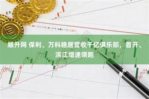 顺升网 保利、万科稳居营收千亿俱乐部，首开、滨江增速领跑
