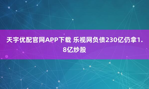 天宇优配官网APP下载 乐视网负债230亿仍拿1.8亿炒股