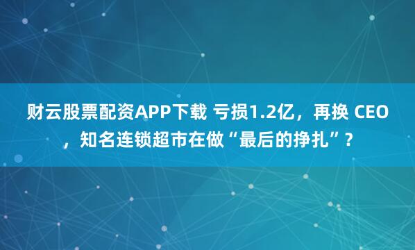 财云股票配资APP下载 亏损1.2亿，再换 CEO，知名连锁超市在做“最后的挣扎”？
