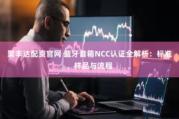 聚丰达配资官网 蓝牙音箱NCC认证全解析：标准、样品与流程