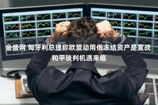 金盛网 匈牙利总理称欧盟动用俄冻结资产是宣战 和平谈判机遇来临