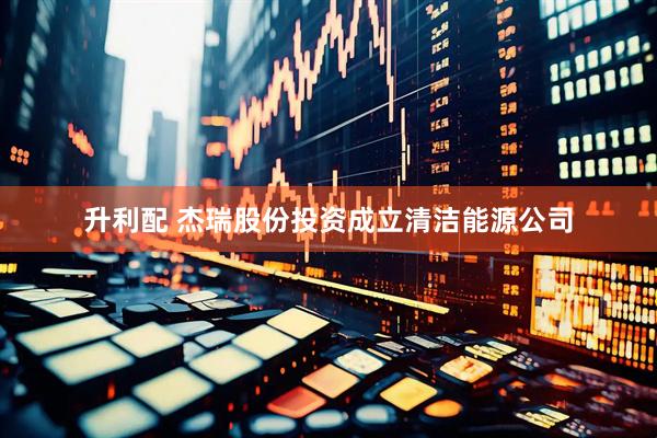 升利配 杰瑞股份投资成立清洁能源公司