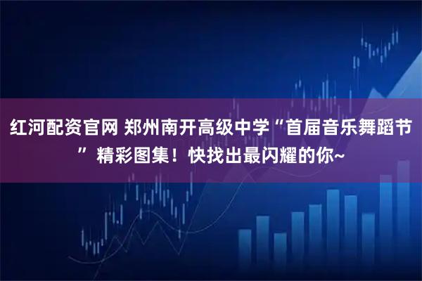 红河配资官网 郑州南开高级中学“首届音乐舞蹈节” 精彩图集！快找出最闪耀的你~