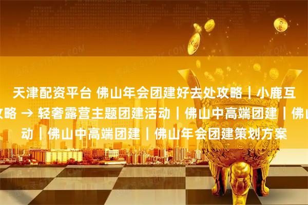 天津配资平台 佛山年会团建好去处攻略｜小鹿互动，顺德滨江出片攻略 → 轻奢露营主题团建活动｜佛山中高端团建｜佛山年会团建策划方案