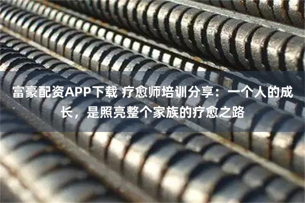 富豪配资APP下载 疗愈师培训分享：一个人的成长，是照亮整个家族的疗愈之路