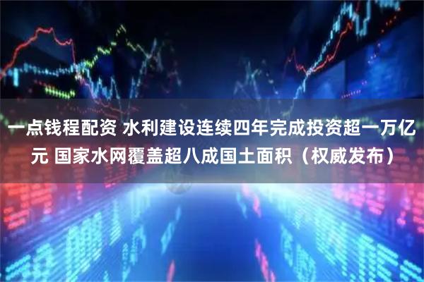 一点钱程配资 水利建设连续四年完成投资超一万亿元 国家水网覆盖超八成国土面积（权威发布）