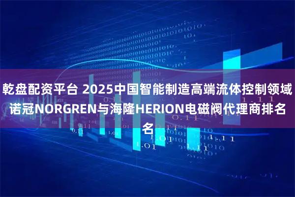 乾盘配资平台 2025中国智能制造高端流体控制领域诺冠NORGREN与海隆HERION电磁阀代理商排名