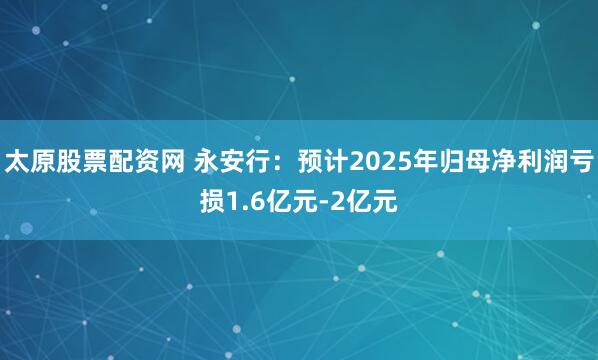 太原股票配资网 永安行：预计2025年归母净利润亏损1.6亿元-2亿元