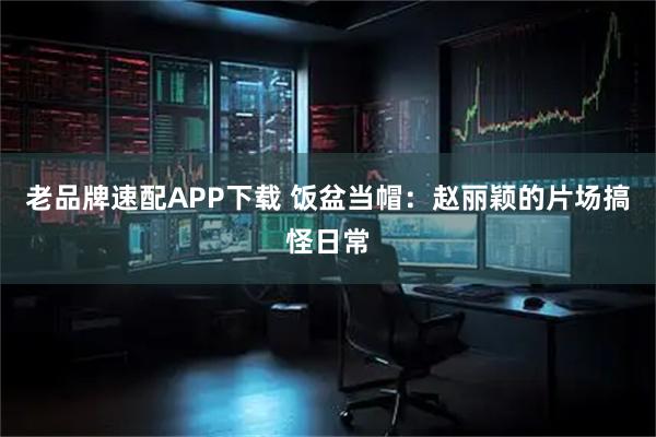 老品牌速配APP下载 饭盆当帽：赵丽颖的片场搞怪日常