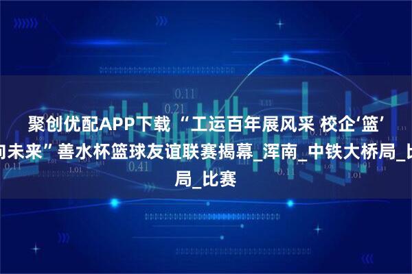 聚创优配APP下载 “工运百年展风采 校企‘篮’谊向未来”善水杯篮球友谊联赛揭幕_浑南_中铁大桥局_比赛