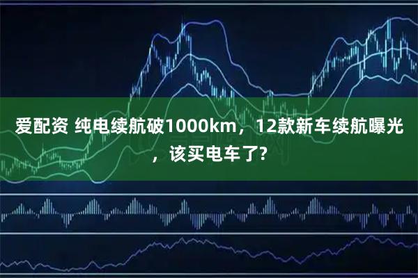 爱配资 纯电续航破1000km，12款新车续航曝光，该买电车了?