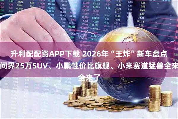 升利配配资APP下载 2026年“王炸”新车盘点：问界25万SUV、小鹏性价比旗舰、小米赛道猛兽全来了