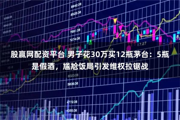 股赢网配资平台 男子花30万买12瓶茅台：5瓶是假酒，尴尬饭局引发维权拉锯战