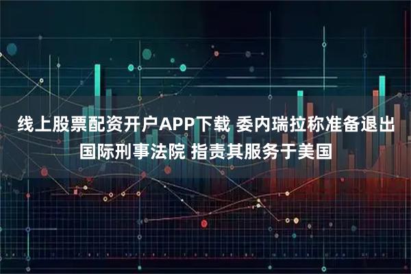 线上股票配资开户APP下载 委内瑞拉称准备退出国际刑事法院 指责其服务于美国